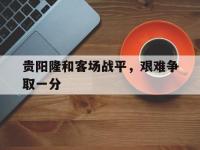 杏彩体育平台-包含贵阳隆和客场战平，艰难争取一分的词条